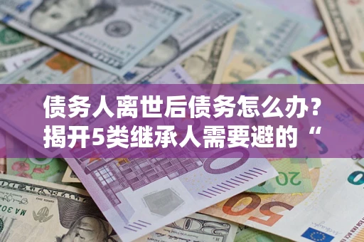 武汉债务人离世后债务怎么办？揭开5类继承人需要避的“坑”