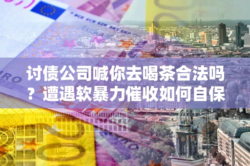 武汉讨债公司喊你去喝茶合法吗？遭遇软暴力催收如何自保？